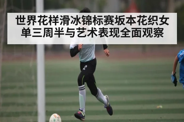 世界花样滑冰锦标赛坂本花织女单三周半与艺术表现全面观察
