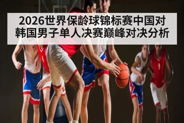 2026世界保龄球锦标赛中国对韩国男子单人决赛巅峰对决分析