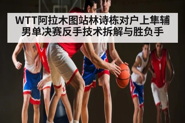 WTT阿拉木图站林诗栋对户上隼辅男单决赛反手技术拆解与胜负手